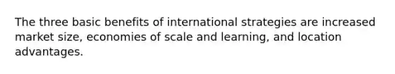 The three basic benefits of international strategies are increased market size, economies of scale and learning, and location advantages.