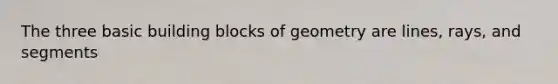 The three basic building blocks of geometry are lines, rays, and segments