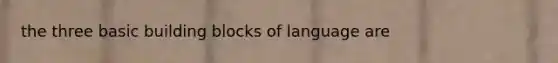 the three basic building blocks of language are