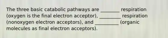 The three basic catabolic pathways are ________ respiration (oxygen is the final electron acceptor), _________ respiration (nonoxygen electron acceptors), and __________ (organic molecules as final electron acceptors).