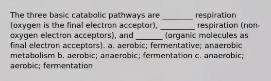 The three basic catabolic pathways are ________ respiration (oxygen is the final electron acceptor), _________ respiration (non-oxygen electron acceptors), and _______ (organic molecules as final electron acceptors). a. aerobic; fermentative; anaerobic metabolism b. aerobic; anaerobic; fermentation c. anaerobic; aerobic; fermentation