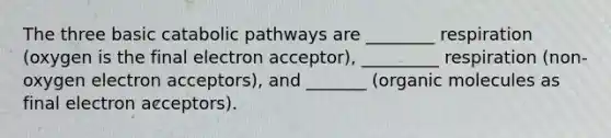 The three basic catabolic pathways are ________ respiration (oxygen is the final electron acceptor), _________ respiration (non-oxygen electron acceptors), and _______ (organic molecules as final electron acceptors).