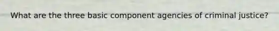 What are the three basic component agencies of criminal justice?