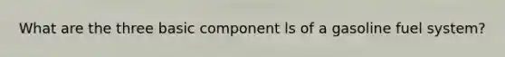 What are the three basic component ls of a gasoline fuel system?