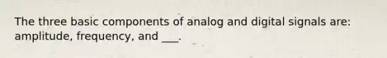 The three basic components of analog and digital signals are: amplitude, frequency, and ___.