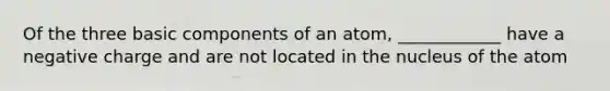 Of the three basic components of an atom, ____________ have a negative charge and are not located in the nucleus of the atom