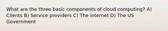 What are the three basic components of cloud computing? A) Clients B) Service providers C) The internet D) The US Government