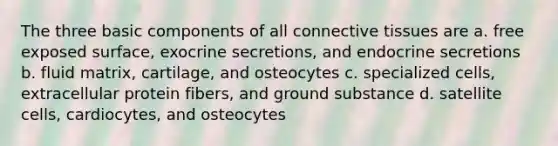 The three basic components of all connective tissues are a. free exposed surface, exocrine secretions, and endocrine secretions b. fluid matrix, cartilage, and osteocytes c. specialized cells, extracellular protein fibers, and ground substance d. satellite cells, cardiocytes, and osteocytes