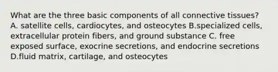 What are the three basic components of all connective tissues? A. satellite cells, cardiocytes, and osteocytes B.specialized cells, extracellular protein fibers, and ground substance C. free exposed surface, exocrine secretions, and endocrine secretions D.fluid matrix, cartilage, and osteocytes