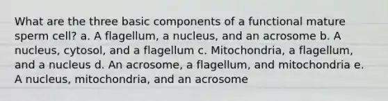 What are the three basic components of a functional mature sperm cell? a. A flagellum, a nucleus, and an acrosome b. A nucleus, cytosol, and a flagellum c. Mitochondria, a flagellum, and a nucleus d. An acrosome, a flagellum, and mitochondria e. A nucleus, mitochondria, and an acrosome