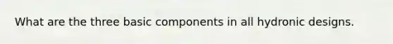 What are the three basic components in all hydronic designs.