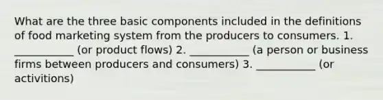 What are the three basic components included in the definitions of food marketing system from the producers to consumers. 1. ___________ (or product flows) 2. ___________ (a person or business firms between producers and consumers) 3. ___________ (or activitions)