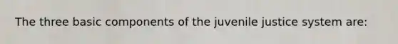 The three basic components of the juvenile justice system are: