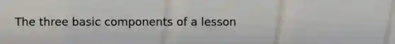 The three basic components of a lesson