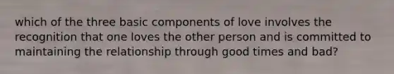 which of the three basic components of love involves the recognition that one loves the other person and is committed to maintaining the relationship through good times and bad?