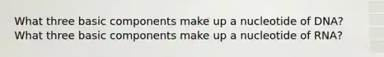 What three basic components make up a nucleotide of DNA? What three basic components make up a nucleotide of RNA?