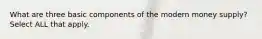 What are three basic components of the modern money supply? Select ALL that apply.