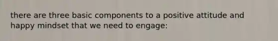 there are three basic components to a positive attitude and happy mindset that we need to engage: