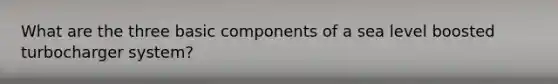 What are the three basic components of a sea level boosted turbocharger system?