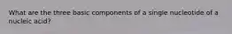 What are the three basic components of a single nucleotide of a nucleic acid?