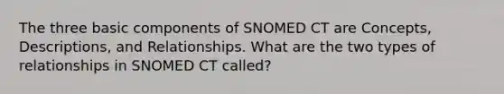 The three basic components of SNOMED CT are Concepts, Descriptions, and Relationships. What are the two types of relationships in SNOMED CT called?