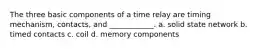 The three basic components of a time relay are timing mechanism, contacts, and ____________. a. solid state network b. timed contacts c. coil d. memory components