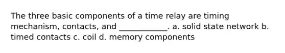 The three basic components of a time relay are timing mechanism, contacts, and ____________. a. solid state network b. timed contacts c. coil d. memory components