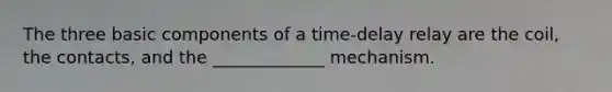 The three basic components of a time-delay relay are the coil, the contacts, and the _____________ mechanism.