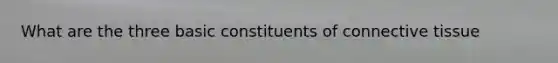 What are the three basic constituents of connective tissue