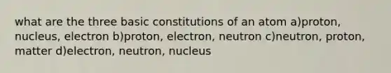 what are the three basic constitutions of an atom a)proton, nucleus, electron b)proton, electron, neutron c)neutron, proton, matter d)electron, neutron, nucleus