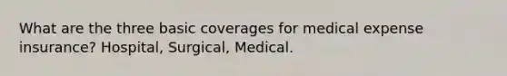 What are the three basic coverages for medical expense insurance? Hospital, Surgical, Medical.