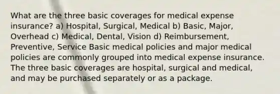 What are the three basic coverages for medical expense insurance? a) Hospital, Surgical, Medical b) Basic, Major, Overhead c) Medical, Dental, Vision d) Reimbursement, Preventive, Service Basic medical policies and major medical policies are commonly grouped into medical expense insurance. The three basic coverages are hospital, surgical and medical, and may be purchased separately or as a package.