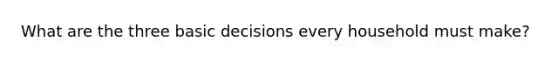 What are the three basic decisions every household must​ make?