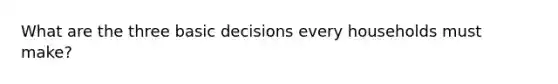 What are the three basic decisions every households must make?