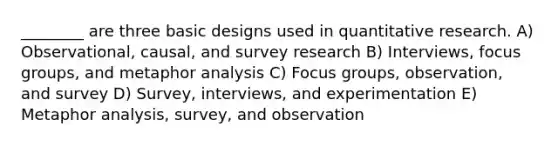 ________ are three basic designs used in quantitative research. A) Observational, causal, and survey research B) Interviews, focus groups, and metaphor analysis C) Focus groups, observation, and survey D) Survey, interviews, and experimentation E) Metaphor analysis, survey, and observation