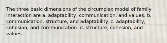 The three basic dimensions of the circumplex model of family interaction are a. adaptability, communication, and values. b. communication, structure, and adaptability. c. adaptability, cohesion, and communication. d. structure, cohesion, and values.