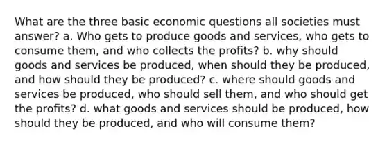 What are the three basic economic questions all societies must answer? a. Who gets to produce goods and services, who gets to consume them, and who collects the profits? b. why should goods and services be produced, when should they be produced, and how should they be produced? c. where should goods and services be produced, who should sell them, and who should get the profits? d. what goods and services should be produced, how should they be produced, and who will consume them?