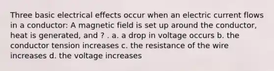 Three basic electrical effects occur when an electric current flows in a conductor: A magnetic field is set up around the conductor, heat is generated, and ? . a. a drop in voltage occurs b. the conductor tension increases c. the resistance of the wire increases d. the voltage increases