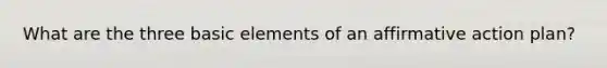 What are the three basic elements of an affirmative action plan?