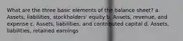 What are the three basic elements of the balance sheet? a. Assets, liabilities, stockholders' equity b. Assets, revenue, and expense c. Assets, liabilities, and contributed capital d. Assets, liabilities, retained earnings