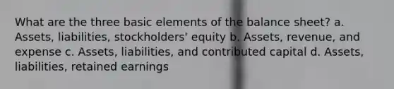 What are the three basic elements of the balance sheet? a. Assets, liabilities, stockholders' equity b. Assets, revenue, and expense c. Assets, liabilities, and contributed capital d. Assets, liabilities, retained earnings