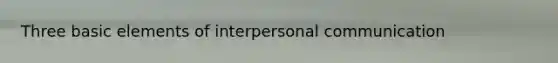 Three basic elements of interpersonal communication