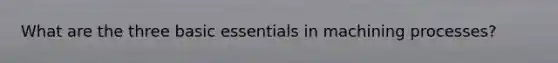 What are the three basic essentials in machining processes?