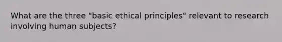 What are the three "basic ethical principles" relevant to research involving human subjects?