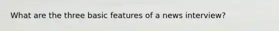 What are the three basic features of a news interview?