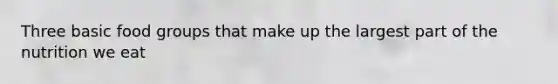 Three basic food groups that make up the largest part of the nutrition we eat
