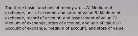 The three basic functions of money are... A) Medium of exchange, unit of account, and store of value B) Medium of exchange, record of account, and assessment of value C) Medium of exchange, store of account, and unit of value D) Account of exchange, medium of account, and store of value