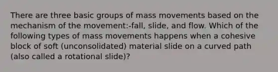 There are three basic groups of mass movements based on the mechanism of the movement:-fall, slide, and flow. Which of the following types of mass movements happens when a cohesive block of soft (unconsolidated) material slide on a curved path (also called a rotational slide)?