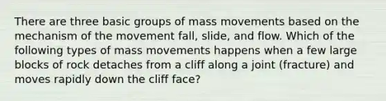 There are three basic groups of mass movements based on the mechanism of the movement fall, slide, and flow. Which of the following types of mass movements happens when a few large blocks of rock detaches from a cliff along a joint (fracture) and moves rapidly down the cliff face?