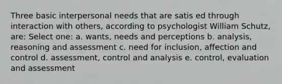 Three basic interpersonal needs that are satis ed through interaction with others, according to psychologist William Schutz, are: Select one: a. wants, needs and perceptions b. analysis, reasoning and assessment c. need for inclusion, affection and control d. assessment, control and analysis e. control, evaluation and assessment